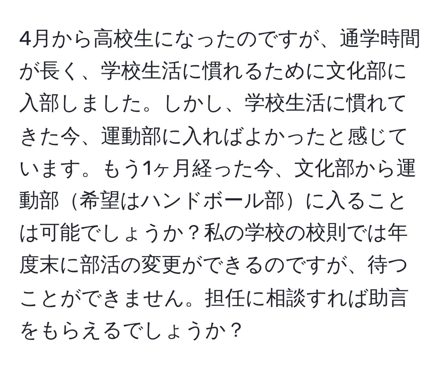 4月から高校生になったのですが、通学時間が長く、学校生活に慣れるために文化部に入部しました。しかし、学校生活に慣れてきた今、運動部に入ればよかったと感じています。もう1ヶ月経った今、文化部から運動部希望はハンドボール部に入ることは可能でしょうか？私の学校の校則では年度末に部活の変更ができるのですが、待つことができません。担任に相談すれば助言をもらえるでしょうか？