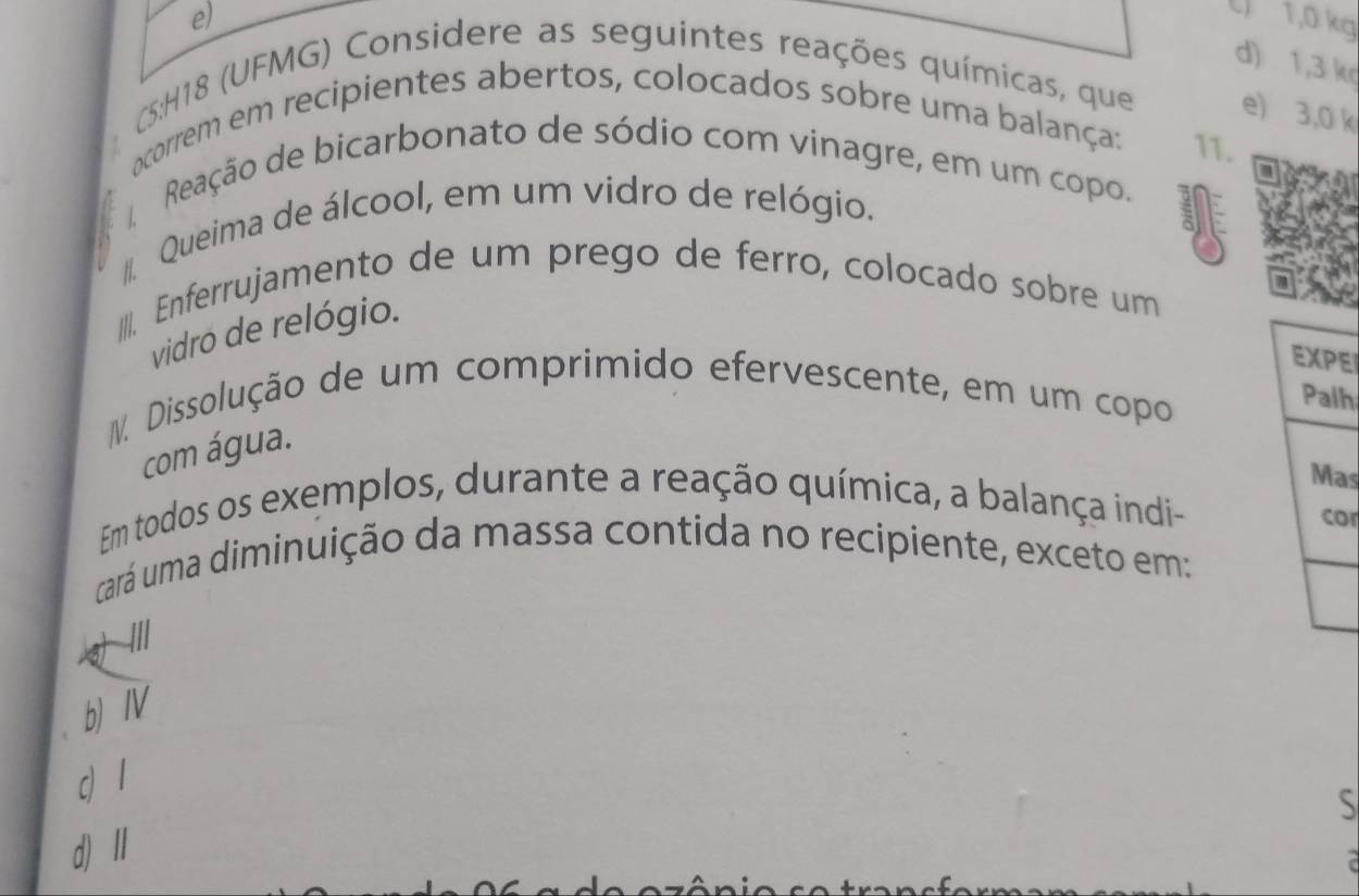 e) C 1,0 kg
d) 1,3 k
(:H18 (UFMG) Considere as seguintes reações químicas, que e) 3,0 k
ocorrem em recipientes abertos, colocados sobre uma balança: 11.
a
Reação de bicarbonato de sódio com vinagre, em um copo.
/ Queima de álcool, em um vidro de relógio.
III. Enferrujamento de um prego de ferro, colocado sobre um
vidro de relógio.
E
IV. Dissolução de um comprimido efervescente, em um copo
h
com água.
as
Em todos os exemplos, durante a reação química, a balança indi-
or
cará uma diminuição da massa contida no recipiente, exceto em:
///
b)IV
c 1
S
d) II