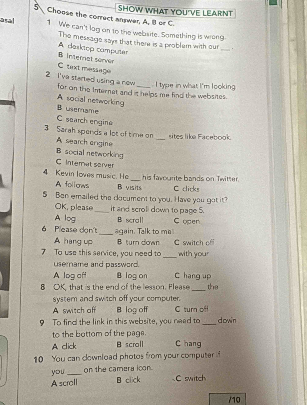 SHOW WHAT YOU'VE LEARNT
5 Choose the correct answer, A, B or C.
asal 1 We can't log on to the website. Something is wrong.
The message says that there is a problem with our_
A desktop computer
B Internet server
C text message
2 I've started using a new _. I type in what I'm looking
for on the Internet and it helps me find the websites.
A social networking
B username
C search engine
3 Sarah spends a lot of time on _sites like Facebook.
A search engine
B social networking
C Internet server
4 Kevin loves music. He _his favourite bands on Twitter.
A follows B visits C clicks
5 Ben emailed the document to you. Have you got it?
OK, please _it and scroll down to page 5.
A log B scroll C open
6 Please don't _again. Talk to me!
A hang up B turn down C switch off
7 To use this service, you need to _with your
username and password.
A log off B log on C hang up
8 OK, that is the end of the lesson. Please _the
system and switch off your computer.
A switch off B log off C turn off
9 To find the link in this website, you need to _down
to the bottom of the page.
A click B scroll C hang
10 You can download photos from your computer if
you _on the camera icon.
A scroll B click C switch
/10