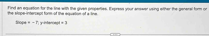 Find an equation for the line with the given properties. Express your answer using either the general form or 
the slope-intercept form of the equation of a line. 
Slope =-7; y-intercept =3