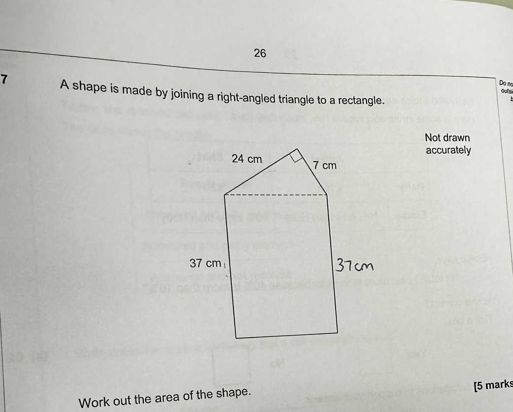 Do no 
7 A shape is made by joining a right-angled triangle to a rectangle. 
outsi 
Not drawn 
accurately 
[5 marks 
Work out the area of the shape.