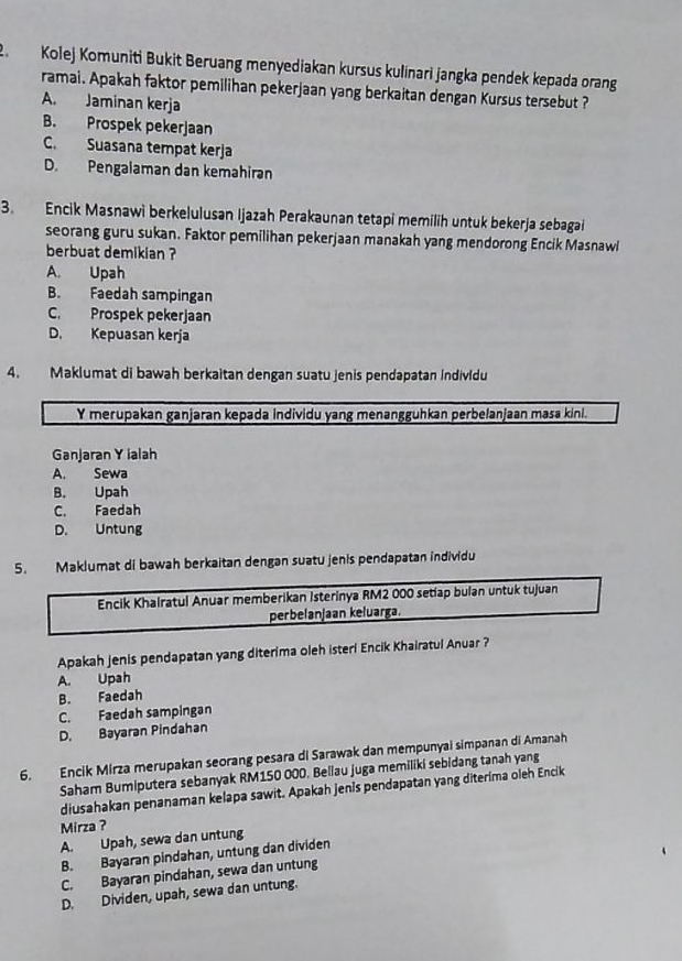 Kolej Komuniti Bukit Beruang menyediakan kursus kulinari jangka pendek kepada orang
ramai. Apakah faktor pemilihan pekerjaan yang berkaitan dengan Kursus tersebut ?
A. Jaminan kerja
B. Prospek pekerjaan
C. Suasana tempat kerja
D. Pengalaman dan kemahiran
3. Encik Masnawi berkelulusan Ijazah Perakaunan tetapi memilih untuk bekerja sebagai
seorang guru sukan. Faktor pemilihan pekerjaan manakah yang mendorong Encik Masnawl
berbuat demikian ?
A. Upah
B. Faedah sampingan
C. Prospek pekerjaan
D. Kepuasan kerja
4. Maklumat di bawah berkaitan dengan suatu jenis pendapatan individu
Y merupakan ganjaran kepada individu yang menangguhkan perbelanjaan masa kini.
Ganjaran Y ialah
A. Sewa
B. Upah
C. Faedah
D. Untung
5. Maklumat di bawah berkaitan dengan suatu jenis pendapatan individu
Encik Khalratul Anuar memberikan Isterinya RM2 000 setiap bulan untuk tujuan
perbelanjaan keluarga.
Apakah jenis pendapatan yang diterima oleh isteri Encik Khairatul Anuar ?
A. Upah
B. Faedah
C. Faedah sampingan
D. Bayaran Pindahan
6. Encik Mirza merupakan seorang pesara di Sarawak dan mempunyai simpanan di Amanah
Saham Bumiputera sebanyak RM150 000. Beliau juga memiliki sebidang tanah yang
diusahakan penanaman kelapa sawit. Apakah jenis pendapatan yang diterima oleh Encik
Mirza ?
A. Upah, sewa dan untung
B. Bayaran pindahan, untung dan dividen
C. Bayaran pindahan, sewa dan untung
D. Dividen, upah, sewa dan untung.