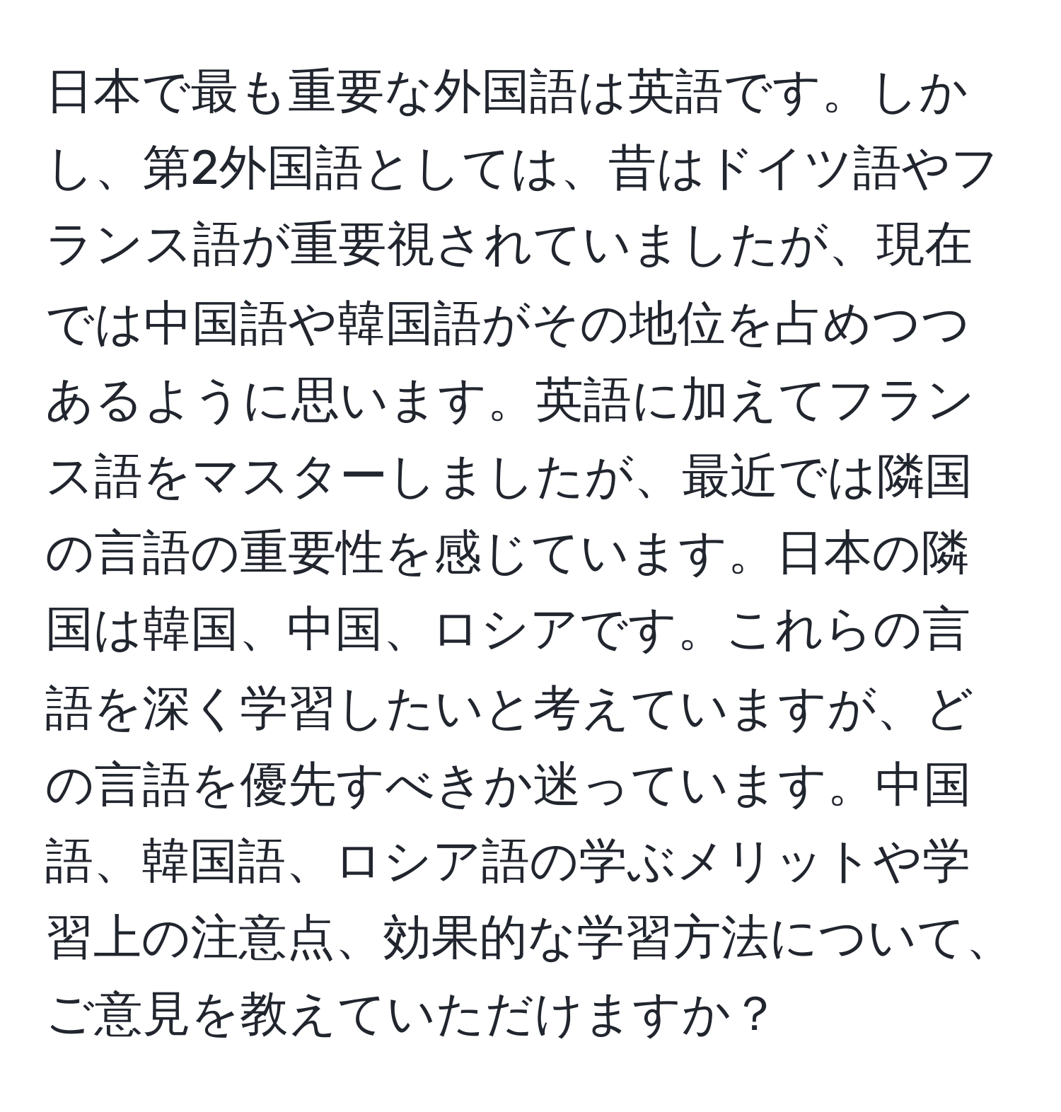 日本で最も重要な外国語は英語です。しかし、第2外国語としては、昔はドイツ語やフランス語が重要視されていましたが、現在では中国語や韓国語がその地位を占めつつあるように思います。英語に加えてフランス語をマスターしましたが、最近では隣国の言語の重要性を感じています。日本の隣国は韓国、中国、ロシアです。これらの言語を深く学習したいと考えていますが、どの言語を優先すべきか迷っています。中国語、韓国語、ロシア語の学ぶメリットや学習上の注意点、効果的な学習方法について、ご意見を教えていただけますか？