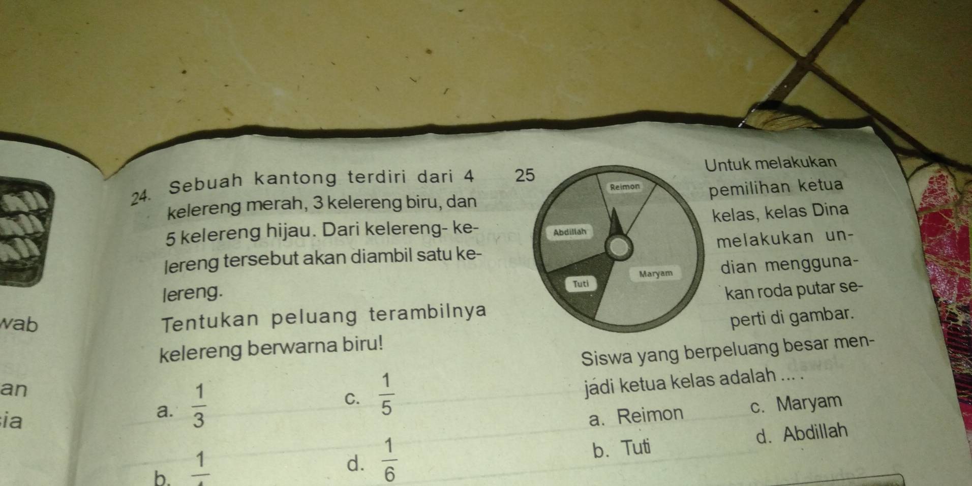 Sebuah kantong terdiri dari 4 25ntuk melakukan
pemilihan ketua
kelereng merah, 3 kelereng biru, dan
kelas, kelas Dina
5 kelereng hijau. Dari kelereng- ke-
melakukan un-
lereng tersebut akan diambil satu ke-
lereng. dian mengguna-
wab
Tentukan peluang terambilnya kan roda putar se-
perti di gambar.
kelereng berwarna biru!
Siswa yang berpeluang besar men-
an
a.  1/3 
C.  1/5 
jádi ketua kelas adalah ... .
ia a. Reimon
c. Maryam
b. frac 1
d.  1/6  b. Tuti d. Abdillah