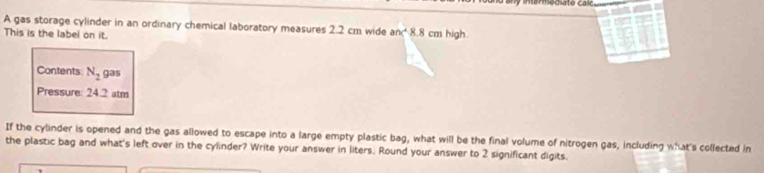 A gas storage cylinder in an ordinary chemical laboratory measures 2.2 cm wide an 8.8 cm high 
This is the label on it. 
Contents N_2 gas 
Pressure: 24.2 atm
If the cylinder is opened and the gas allowed to escape into a large empty plastic bag, what will be the final volume of nitrogen gas, including what's collected in 
the plastic bag and what's left over in the cylinder? Write your answer in liters. Round your answer to 2 significant digits.