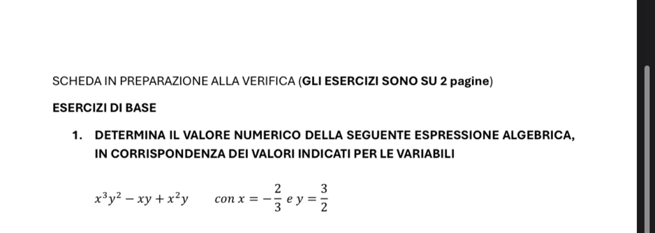 SCHEDA IN PREPARAZIONE ALLA VERIFICA (GLI ESERCIZI SONO SU 2 pagine)
ESERCIZI DI BASE
1. DETERMINA IL VALORE NUMERICO DELLA SEGUENTE ESPRESSIONE ALGEBRICA,
IN CORRISPONDENZA DEI VALORI INDICATI PER LE VARIABILI
x^3y^2-xy+x^2y conx=- 2/3  e y= 3/2 