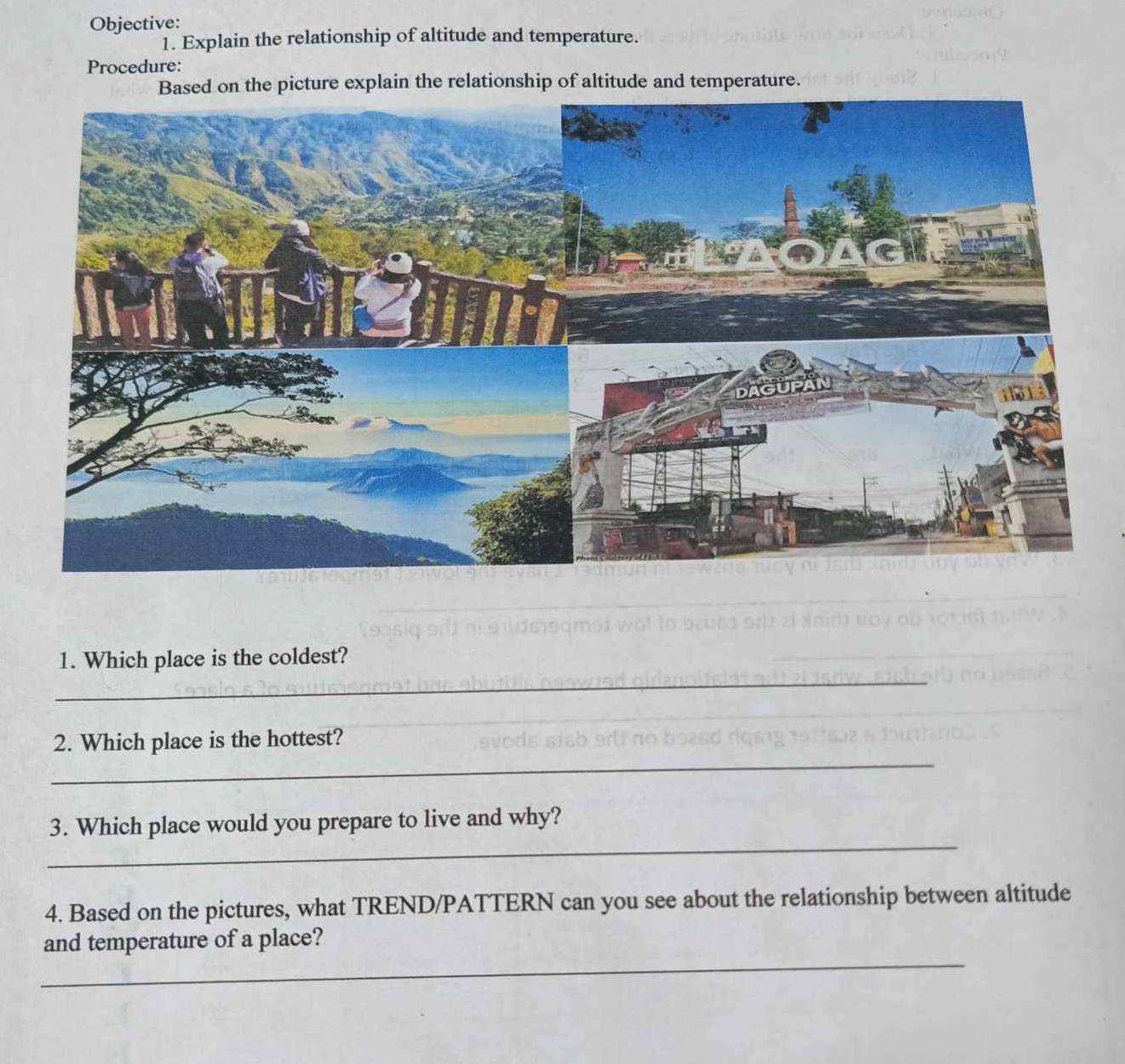 Objective: 
1. Explain the relationship of altitude and temperature. 
Procedure: 
on the picture explain the relationship of altitude and temperature. 
_ 
1. Which place is the coldest? 
_ 
2. Which place is the hottest? 
_ 
3. Which place would you prepare to live and why? 
4. Based on the pictures, what TREND/PATTERN can you see about the relationship between altitude 
_ 
and temperature of a place?