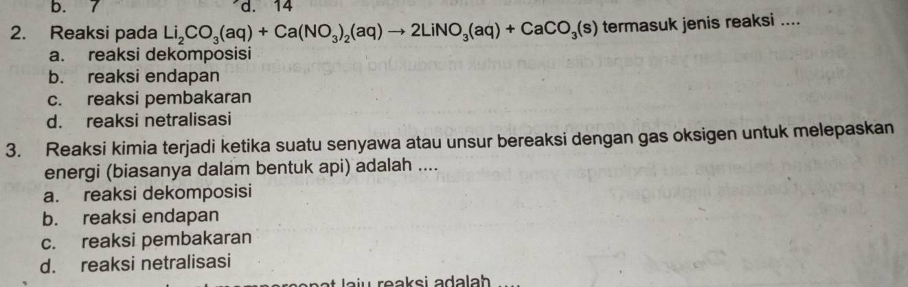 b. 7 d. 14
2. Reaksi pada Li_2CO_3(aq)+Ca(NO_3)_2(aq)to 2LiNO_3(aq)+CaCO_3(s) termasuk jenis reaksi ....
a. reaksi dekomposisi
b. reaksi endapan
c. reaksi pembakaran
d. reaksi netralisasi
3. Reaksi kimia terjadi ketika suatu senyawa atau unsur bereaksi dengan gas oksigen untuk melepaskan
energi (biasanya dalam bentuk api) adalah ....
a. reaksi dekomposisi
b. reaksi endapan
c. reaksi pembakaran
d. reaksi netralisasi
iü reaksi adalah