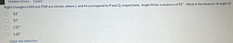 Right triangles LMN and PQR are similar, where L and M correspond to P and Q, respectively. Angle M has a measure of 53°. What is the measure of angle Q?
53°
37°
127°
143°
Clear my selection