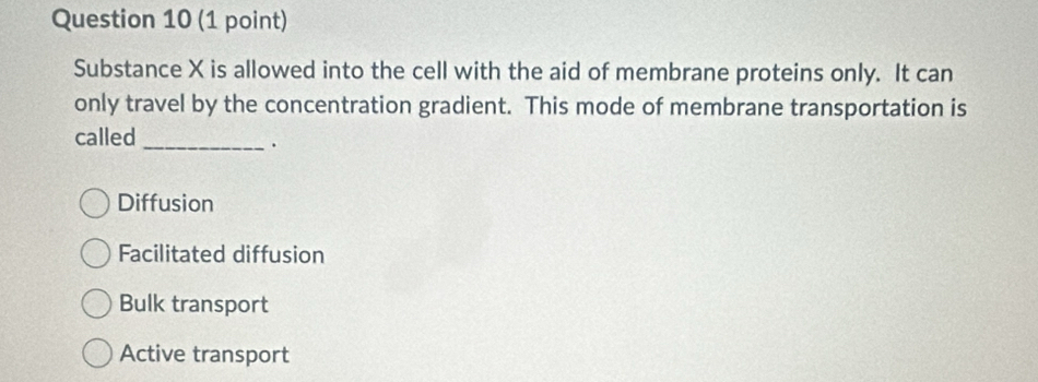 Substance X is allowed into the cell with the aid of membrane proteins only. It can
only travel by the concentration gradient. This mode of membrane transportation is
called_
.
Diffusion
Facilitated diffusion
Bulk transport
Active transport