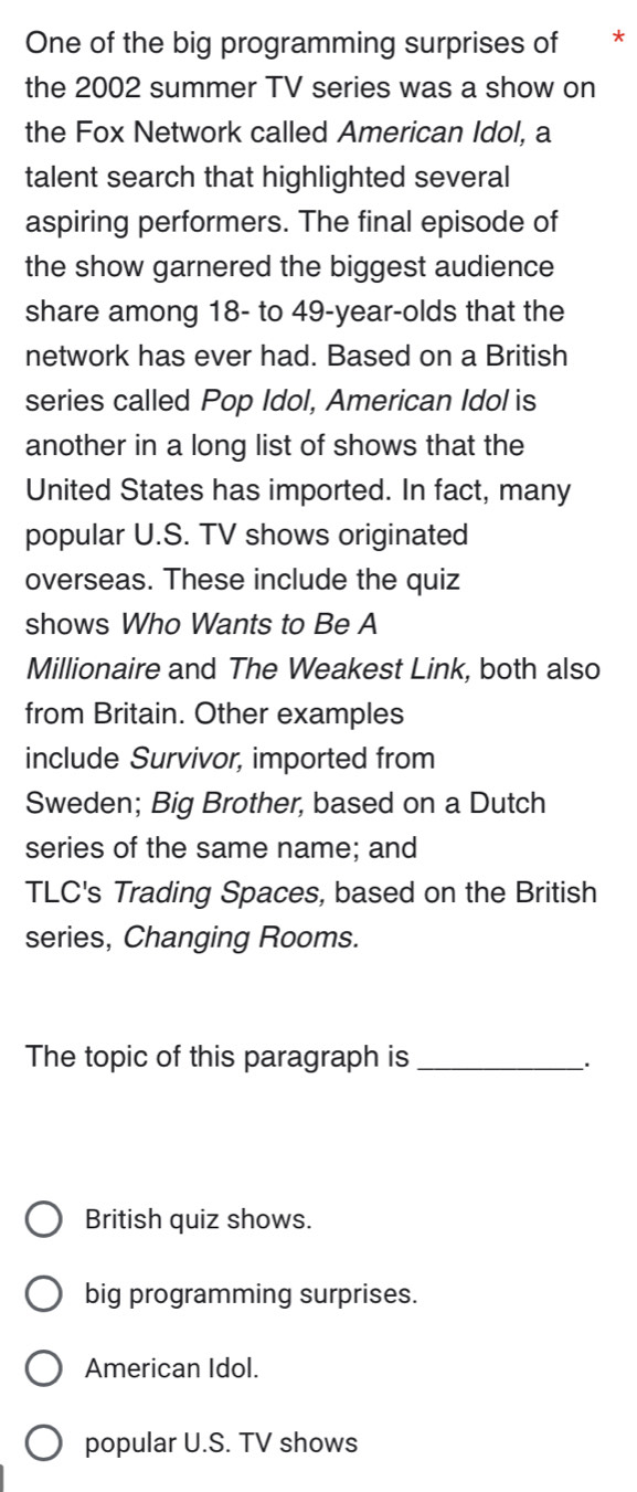 One of the big programming surprises of *
the 2002 summer TV series was a show on
the Fox Network called American Idol, a
talent search that highlighted several
aspiring performers. The final episode of
the show garnered the biggest audience
share among 18 - to 49 -year-olds that the
network has ever had. Based on a British
series called Pop Idol, American Idol is
another in a long list of shows that the
United States has imported. In fact, many
popular U.S. TV shows originated
overseas. These include the quiz
shows Who Wants to Be A
Millionaire and The Weakest Link, both also
from Britain. Other examples
include Survivor, imported from
Sweden; Big Brother, based on a Dutch
series of the same name; and
TLC's Trading Spaces, based on the British
series, Changing Rooms.
The topic of this paragraph is_
.
British quiz shows.
big programming surprises.
American Idol.
popular U.S. TV shows