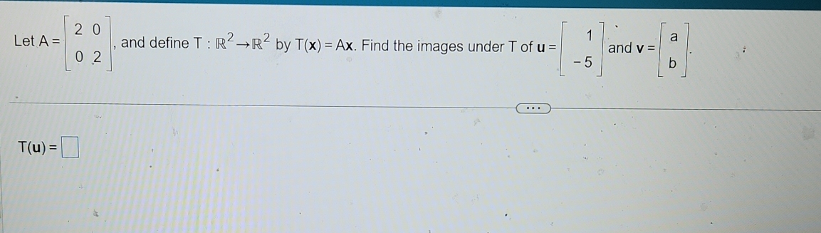 Let A=beginbmatrix 2&0 0&2endbmatrix , and define T:R^2to R^2 by T(x)=Ax Find the images under T of u=beginbmatrix 1 -5endbmatrix and v=beginbmatrix a bendbmatrix.
T(u)=□