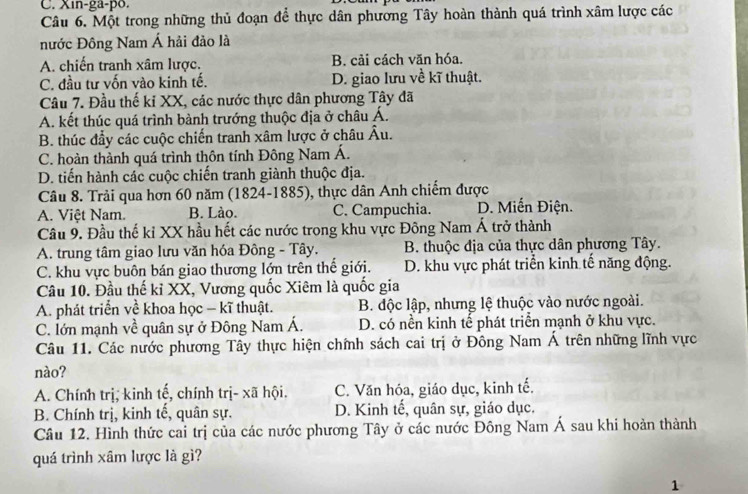 Xin-ga-po.
Câu 6. Một trong những thủ đoạn để thực dân phương Tây hoàn thành quá trình xâm lược các
nước Đông Nam Á hải đảo là
A. chiến tranh xâm lược. B. cải cách văn hóa.
C. đầu tư vốn vào kinh tế. D. giao lưu về kĩ thuật.
Câu 7. Đầu thế kỉ XX, các nước thực dân phương Tây đã
A. kết thúc quá trình bành trướng thuộc địa ở châu Á.
B. thúc đầy các cuộc chiến tranh xâm lược ở châu A
C. hoàn thành quá trình thôn tính Đông Nam Á.
D. tiến hành các cuộc chiến tranh giành thuộc địa.
Câu 8. Trải qua hơn 60 năm (1824-1885), thực dân Anh chiếm được
A. Việt Nam. B. Lào. C. Campuchia. D. Miến Điện.
Câu 9. Đầu thế kỉ XX hầu hết các nước trong khu vực Đông Nam Á trở thành
A. trung tâm giao lưu văn hóa Đông - Tây. B. thuộc địa của thực dân phương Tây.
C. khu vực buôn bán giao thương lớn trên thế giới. D. khu vực phát triển kinh tế năng động.
Câu 10. Đầu thế kỉ XX, Vương quốc Xiêm là quốc gia
A. phát triển về khoa học - kĩ thuật. B. độc lập, nhưng lệ thuộc vào nước ngoài.
C. lớn mạnh về quân sự ở Đông Nam Á. D. có nền kinh tế phát triển mạnh ở khu vực.
Câu 11. Các nước phương Tây thực hiện chính sách cai trị ở Đông Nam Á trên những lĩnh vực
nào?
A. Chính trị, kinh tế, chính trị- xã hội. C. Văn hóa, giáo dục, kinh tế.
B. Chính trị, kinh tế, quân sự. D. Kinh tế, quân sự, giáo dục.
Câu 12. Hình thức cai trị của các nước phương Tây ở các nước Đông Nam Á sau khi hoàn thành
quá trình xâm lược là gì?
1