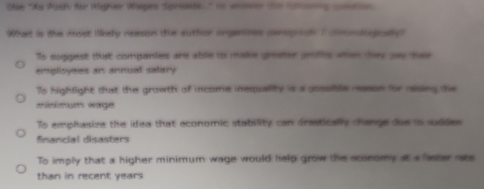 Die ''Xa Pasy der Higher Wages Spreade'' it wenrer de Slorng gution
What is the musst llkely reasion the author organtzes cergrooh 7 cmnlogioally?
Ts suggest that companies are able to make greater profes when they pay thee 
employees an annual salary
Ts highlight that the growth of income inequality is a possible reason for raising the
minimum wage
To emphasize the idea that economic stability can drastically change due to sudden 
financial disasters
To imply that a higher minimum wage would help grow the sconomy at a faster rate
than in recent years