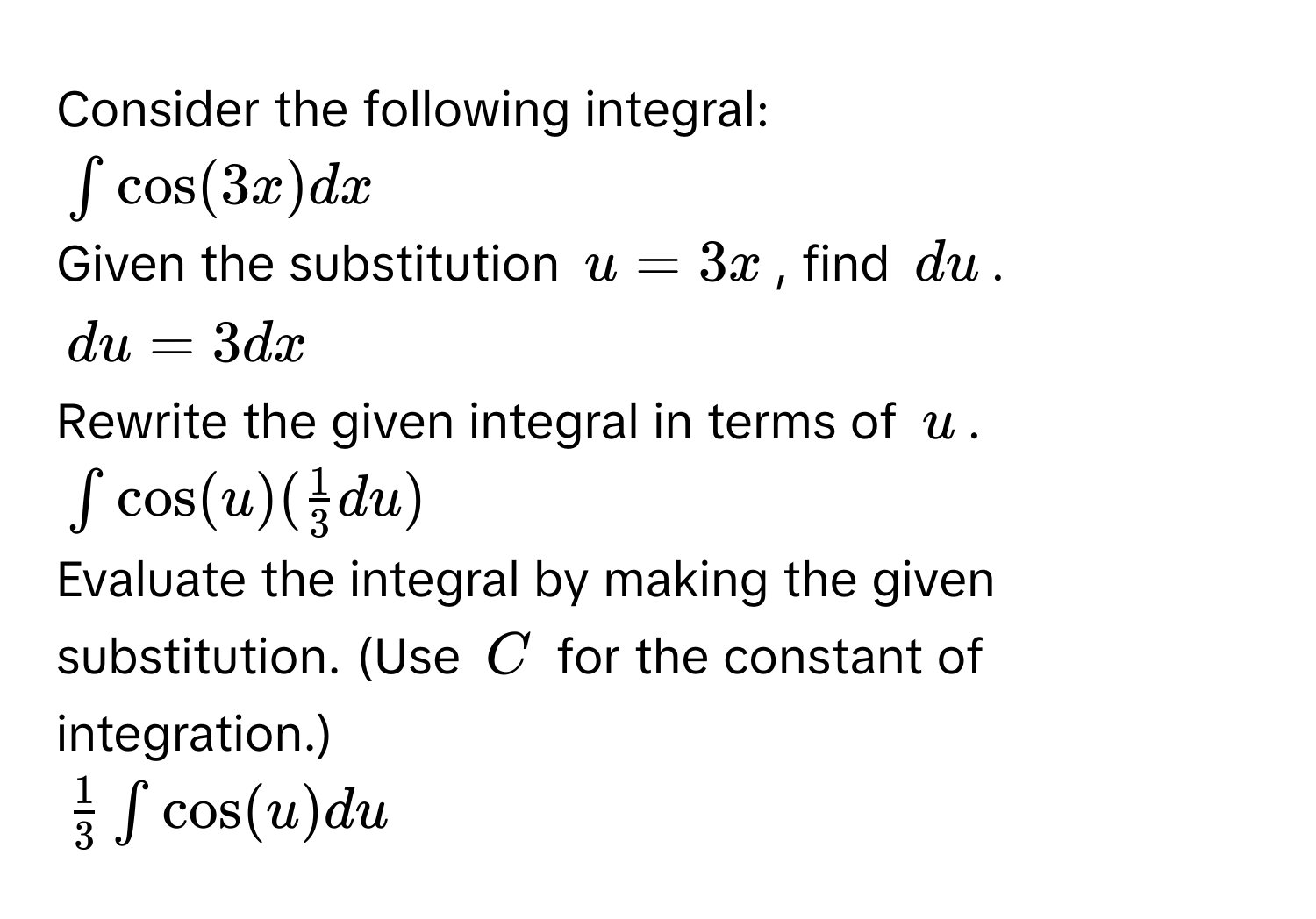 Consider the following integral:
$∈t cos (3x)dx$
Given the substitution $u=3x$, find $du$.
$du=3dx$
Rewrite the given integral in terms of $u$.
$∈t cos (u)( 1/3 du)$
Evaluate the integral by making the given substitution. (Use $C$ for the constant of integration.)
$ 1/3 ∈t cos (u)du$