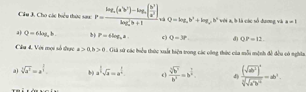 Cho các biểu thức sau: P=frac log _a(a^3b^2)-log _a( b^3/a^2 )(log _a)^2b+1 và Q=log _ab^3+log _a^2b^6 với a, b là các số dương và a=1
a) Q=6log _ab.
b) P=6log _ba.
c) Q=3P d) QP=12. 
Câu 4. Với mọi số thực a>0, b>0 Giả sử các biểu thức xuất hiện trong các công thức của mỗi mệnh đề đều có nghĩa
a) sqrt[3](a^2)=a^(frac 2)3 a^(frac 1)3sqrt(a)=a^(frac 1)6
b ) c)  sqrt[3](b^7)/b^3 =b^(frac ?)9. d) frac (sqrt(ab^2))^4sqrt[3](sqrt a^6b^(12))=ab^3.