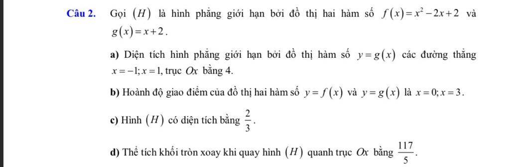 Gọi (H) là hình phẳng giới hạn bởi đồ thị hai hàm số f(x)=x^2-2x+2 và
g(x)=x+2. 
a) Diện tích hình phẳng giới hạn bởi đồ thị hàm số y=g(x) các đường thắng
x=-1; x=1 , trục Ox bằng 4. 
b) Hoành độ giao điểm của đồ thị hai hàm số y=f(x) và y=g(x) là x=0; x=3. 
c) Hình (H) có diện tích bằng  2/3 . 
d) Thể tích khối tròn xoay khi quay hình (H) quanh trục Ox bằng  117/5 .