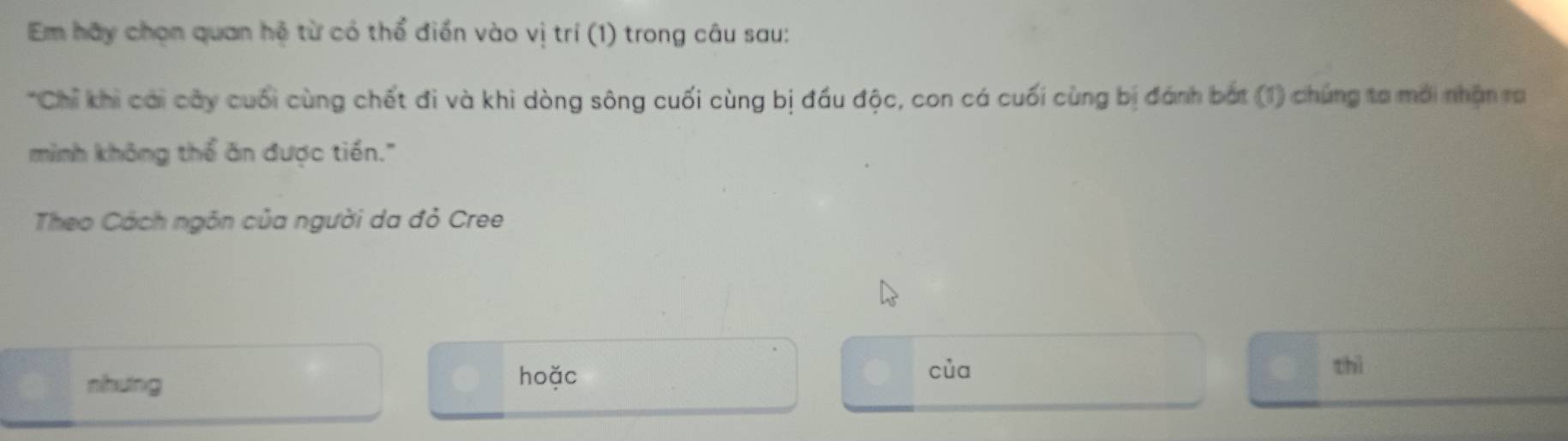 Em hãy chọn quan hệ từ có thể điển vào vị trí (1) trong câu sau: 
*Chỉ khi cái cây cuối cùng chết đi và khi dòng sông cuối cùng bị đầu độc, con cá cuối cùng bị đánh bắt (1) chúng ta mới nhận ra 
mình không thể ăn được tiền." 
Theo Cách ngôn của người da đỏ Cree 
nhung 
hoặc của thì