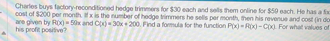 Charles buys factory-reconditioned hedge trimmers for $30 each and sells them online for $59 each. He has a fix
cost of $200 per month. If x is the number of hedge trimmers he sells per month, then his revenue and cost (in do
are given by R(x)=59x and C(x)=30x+200. Find a formula for the function P(x)=R(x)-C(x). For what values of
his profit positive?