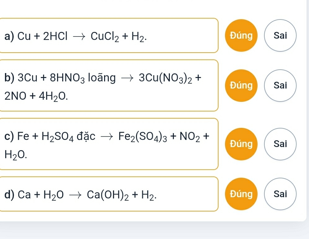 Cu+2HClto CuCl_2+H_2. Đúng Sai
b) 3Cu+8HNO_3 loãng 3Cu(NO_3)_2+
Đúng Sai
2NO+4H_2O. 
c) Fe+H_2SO_4^((□) ặc Fe_2)(SO_4)_3+NO_2+
Đúng Sai
H_2O. 
d) Ca+H_2Oto Ca(OH)_2+H_2. Đúng Sai