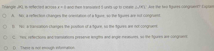 Triangle JKL is reflected across x=0 and then translated 5 units up to create △ JKL'. Are the two figures congruent? Explain
A. No; a reflection changes the orientation of a figure, so the figures are not congruent.
B. No; a translation changes the position of a figure, so the figures are not congruent.
C. Yes; reflections and translations preserve lengths and angle measures, so the figures are congruent.
D. There is not enough information.