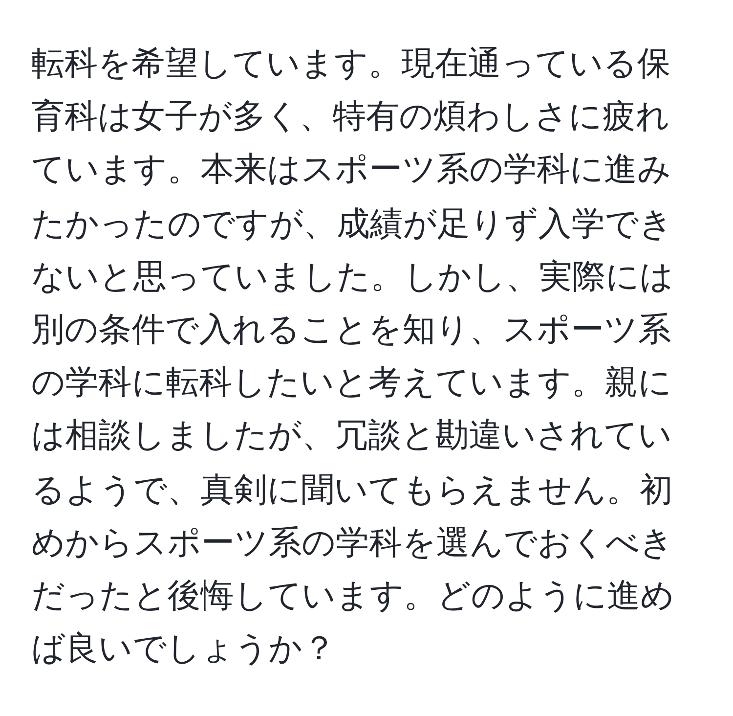 転科を希望しています。現在通っている保育科は女子が多く、特有の煩わしさに疲れています。本来はスポーツ系の学科に進みたかったのですが、成績が足りず入学できないと思っていました。しかし、実際には別の条件で入れることを知り、スポーツ系の学科に転科したいと考えています。親には相談しましたが、冗談と勘違いされているようで、真剣に聞いてもらえません。初めからスポーツ系の学科を選んでおくべきだったと後悔しています。どのように進めば良いでしょうか？