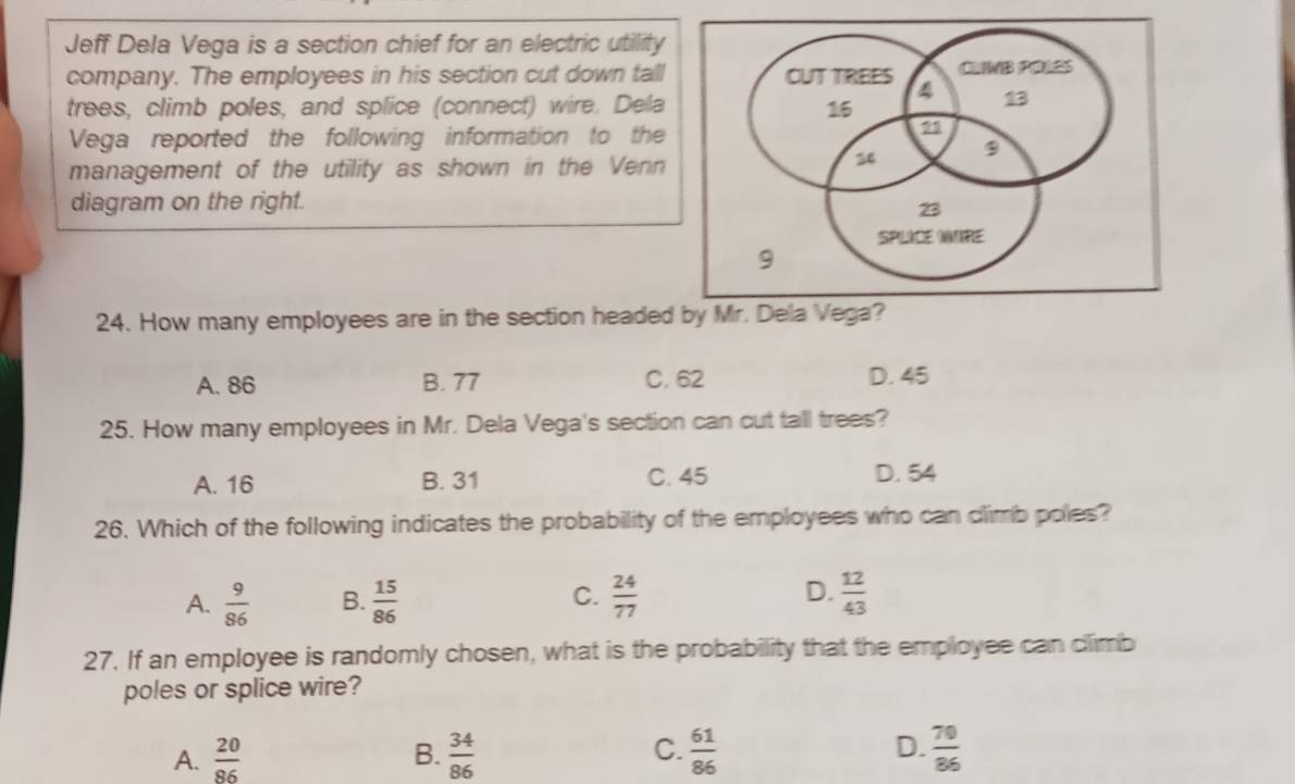 Jeff Dela Vega is a section chief for an electric utility
company. The employees in his section cut down tall
trees, climb poles, and splice (connect) wire. Dela
Vega reported the following information to the
management of the utility as shown in the Venn
diagram on the right.
24. How many employees are in the section headed by Mr. Dela Vega?
A. 86 B. 77 C. 62 D. 45
25. How many employees in Mr. Dela Vega's section can cut tall trees?
A. 16 B. 31 C. 45 D. 54
26. Which of the following indicates the probability of the employees who can climb poles?
C.
A.  9/86  B.  15/86   24/77  D.  12/43 
27. If an employee is randomly chosen, what is the probability that the employee can climb
poles or splice wire?
A.  20/86  B.  34/86  C.  61/86  D.  70/86 