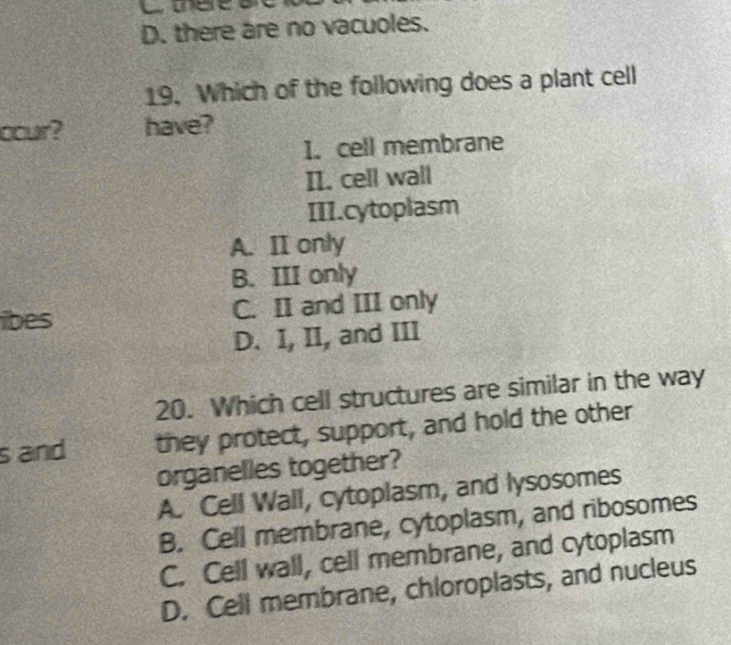 D. there are no vacuoles.
19. Which of the following does a plant cell
cour? have?
I. cell membrane
II. cell wall
III.cytoplasm
A. II only
B. III only
ibes C. II and III only
D. I, II, and III
20. Which cell structures are similar in the way
s and they protect, support, and hold the other
organelles together?
A. Cell Wall, cytoplasm, and lysosomes
B. Cell membrane, cytoplasm, and ribosomes
C. Cell wall, cell membrane, and cytoplasm
D. Cell membrane, chloroplasts, and nucleus