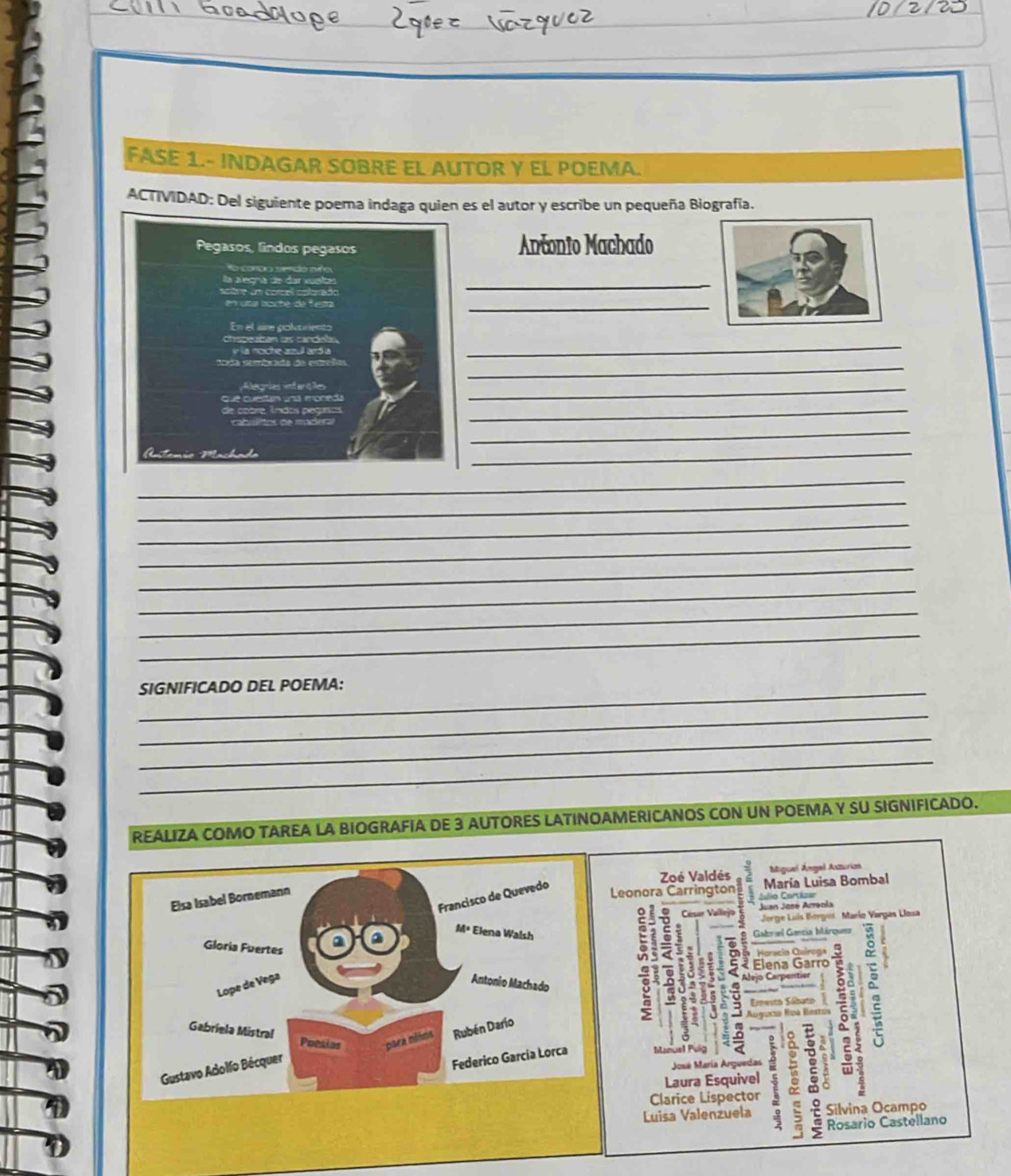 FASE 1.- INDAGAR SOBRE EL AUTOR Y EL POEMA. 
ACTIVIDAD: Del siguiente poema indaga quien es el autor y escribe un pequeña Biografía. 
Pegasos, lindos pegasos Antonio Machado 
fo corbia ee tido me 
a a egna de dar vuesta 
_ 
_ 
En el aire polurento 
la noche zzul ardia 
_ 
_ 
Alegrias intarte 
que questam uní moneda 
_ 
de coore índos peguros 
_ 
_ 
Astam 
_ 
_ 
_ 
_ 
_ 
_ 
_ 
_ 
_ 
_SIGNIFICADO DEL POEMA: 
_ 
_ 
_ 
REALIZA COMO TAREA LA BIOGRAFIA DE 3 AUTORES LATINOAMERICANOS CON UN POEMA Y SU SIGNIFICADO. 
Miguel Ángel Aszurias 
Francisco de Quevedo 
Zoé Valdés María Luisa Bombal 
Elsa Isabel Bornemann 
Leonora Carrington Culio Cortázar 
Césur Vallejo Juan José Arraola 
M= Jorge Luís Borgus Marío Vargas Llosa 
Gloria Fuertes 
a 2 Elena Walsh Gabrael Gancia Márquez 
; : Horacio Cuírega 
c 
. 2 Elena Garro 
Lope de Vega Antonio Machado 
Alejo Carp entior 
Ernesto Sábato 2 
Gabriela Mistral Puesias psea milos Rubén Darío 
Gustavo Adolfo Bécquer 
José María Arguedas 3 a 
Federico García Lorca 
Laura Esquivel 
Clarice Lispector  Rosario Castellano 
Luisa Valenzuela Silvina Ocampo