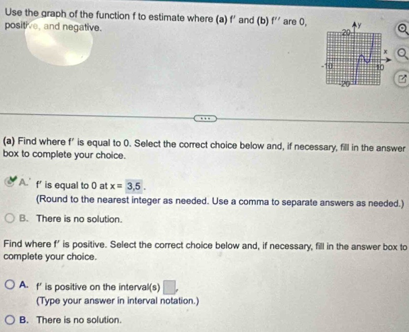 Use the graph of the function f to estimate where (a) f' and (b) f'' are 0,
positive, and negative.
(a) Find where f' is equal to 0. Select the correct choice below and, if necessary, fill in the answer
box to complete your choice.
A. f' is equal to 0 at x=3,5. 
(Round to the nearest integer as needed. Use a comma to separate answers as needed.)
B. There is no solution.
Find where f' is positive. Select the correct choice below and, if necessary, fill in the answer box to
complete your choice.
A. f' is positive on the interval(s)
(Type your answer in interval notation.)
B. There is no solution.