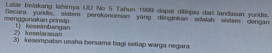 Latar belakang lahirnya UU No 5 Tahun 1999 dapat ditinjau dari landasan yuridis. 
Secara yuridis, sistem perekonomian yang diinginkan adalah sistem dengan 
menggunakan prinsip 
1) keseimbangan 
2) keselarasan 
3) kesempatan usaha bersama bagi setiap warga negara