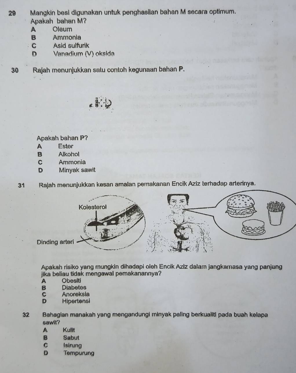 Mangkin besi digunakan untuk penghasilan bahan M secara optimum.
Apakah bahan M?
A Oleum
B Ammonia
C Asid sulfurik
D Vanadium (V) oksida
30 Rajah menunjukkan satu contoh kegunaan bahan P.
Apakah bahan P?
A Ester
B Alkohol
C Ammonia
D Minyak sawit
31 Rajah menunjukkan kesan amalan pemakanan Encik Aziz terhadap arterinya.
Apakah risiko yang mungkin dihadapi oleh Encik Aziz dalam jangkamasa yang panjang
jika beliau tidak mengawal pemakanannya?
A Obesiti
B Diabetes
C Anoreksia
D Hipertensi
32 Bahagian manakah yang mengandungi minyak paling berkualiti pada buah kelapa
sawit?
A Kulit
B Sabut
C Isirung
D Tempurung