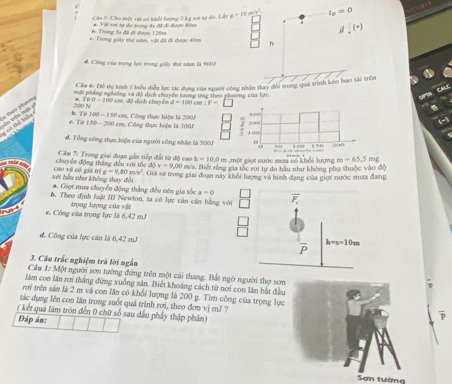 Cho một vật có khối lượng 2 kg rơi tự do. Lây g=10m/s^2.
t_0=0
sen
a. Vật rơi tự do trong 4s đã đi được 80m vector g,(+)
b. Trong 5s đã đi được 120m
c. Trong giây thứ năm, vật đã đi được 40m
h
d. Công của trọng lực trong giây thứ năm là 900J
Câu 6: Đồ thị hình 1 biểu diễn lực tác dụng của người công nhân thay đổi trong quá trình kéo bao tài trên
CALC
mặt phẳng nghiêng và độ dịch chuyển tương ứng theo phương của lực
OPTN
g có thể biểu n theo phươn a. 7 ir0-100 :m, độ dịch chuyển d=100cm;F=□
trên trên mật 200 N
b. Từ 100-150 cm, Công thực hiện là 200J
c. Từ 150 200 cm, Công thực hiện là 300J
d. Tổng công thực hiện của người công nhân là 500J
Câu 7: Trong giai đoạn gần tiếp đất từ độ cao h=10.0m , một giọt nước mưa có khối lượng m=65,5mg
chuyển động thắng đều với tốc dpartial v=9,00 m/s. Biết rằng gia tốc rơi tự do hầu như không phụ thuộc vào độ
G  trán H cao và có giá trị g=9,80m/s^2. Giả sử trong giai đoạn này khối lượng và hình dạng của giọt nước mưa đang
xết hầu như không thay đổi
a. Giọt mưa chuyển động thằng đều nên gia tốc a=0
b. Theo định luật III Newton, ta có lực cản cân bằng với  □ /□  
trọng lượng của vật
c. Công của trọng lực là 6,42 mJ
 □ /□  
d. Công của lực cản là 6,42 mJ 
3. Câu trắc nghiệm trã lời ngắn
Câu 1: Một người sơn tường đứng trên một cái thang. Bất ngờ người thợ sơn
7
làm con lăn rơi thắng đứng xuống sản. Biết khoảng cách từ nơi con lăn bắt đầu
rơi trên sản là 2 m và con lăn có khối lượng là 200 g. Tìm công của trọng lực
tác dụng lên con lăn trong suốt quá trình rơi, theo đơn vị mJ ?
( kết quả lảm tròn đến 0 chữ số sau dấu phầy thập phân)
Đáp án:
Sơn tường