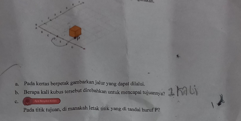 kan. 
. 
c 
D P
a 
a. Pada kertas berpetak gambarkan jalur yang dapat dilalui. 
b. Berapa kali kubus tersebut direbahkan untuk mencapai tujuannya? 
c. Ayo Berpokir Kritis 
Pada titik tujuan, di manakah letak titik yang di tandai huruf P?