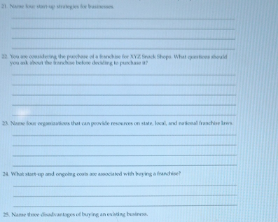 Name four start-up strategies for businesses. 
_ 
_ 
_ 
_ 
22. You are considering the purchase of a franchise for XYZ Snack Shops. What questions should 
you ask about the franchise before deciding to purchase it? 
_ 
_ 
_ 
_ 
_ 
23. Name four organizations that can provide resources on state, local, and national franchise laws 
_ 
_ 
_ 
_ 
24. What start-up and ongoing costs are associated with buying a franchise? 
_ 
_ 
_ 
25. Name three disadvantages of buying an existing business.