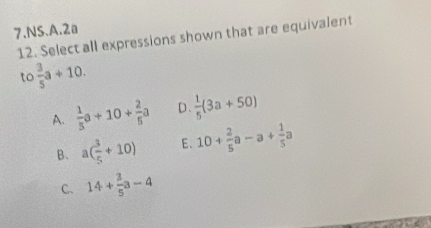 NS.A. 2a
12. Select all expressions shown that are equivalent
to  3/5 a+10.
A.  1/5 a+10+ 2/5 a D、  1/5 (3a+50)
B、 a( 3/5 +10) E、 10+ 2/5 a-a+ 1/5 a
C. 14+ 3/5 a-4