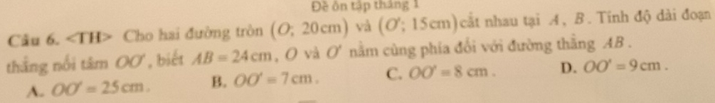 Đề ôn tập tháng 1
Câu 6. ∠ TH> Cho hai đường tròn (O;20cm) và (O:15cm) cắt nhau tại A, B. Tính độ dài đoạn
thắng nổi tâm OO , biết AB=24cm , O và O' nằm cùng phía đối với đường thẳng AB.
A. OO'=25cm. B. OO'=7cm. C. OO'=8cm. D. OO'=9cm.