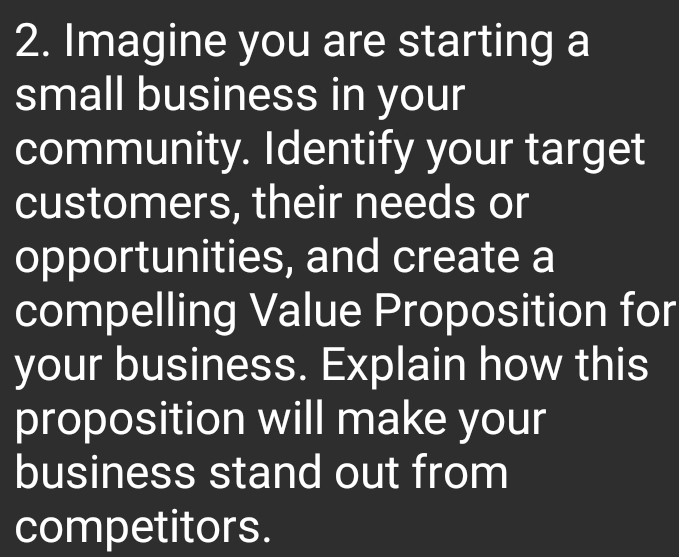 Imagine you are starting a 
small business in your 
community. Identify your target 
customers, their needs or 
opportunities, and create a 
compelling Value Proposition for 
your business. Explain how this 
proposition will make your 
business stand out from 
competitors.