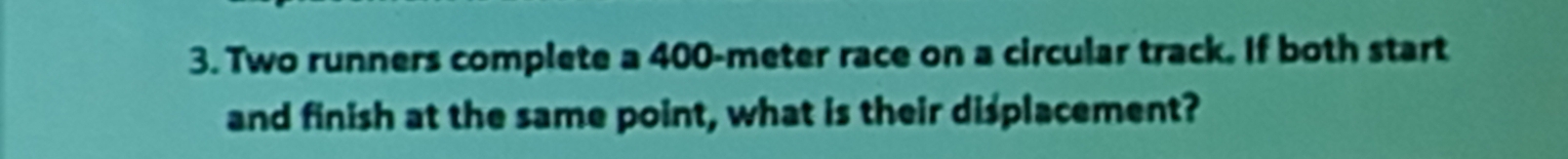 Two runners complete a 400-meter race on a circular track. If both start 
and finish at the same point, what is their displacement?