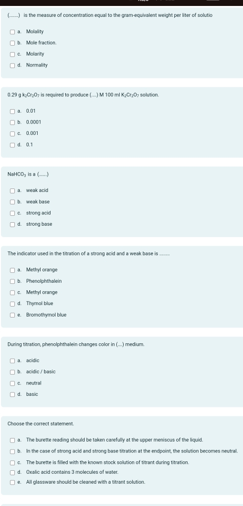 .) is the measure of concentration equal to the gram-equivalent weight per liter of solutio
a. Molality
b. Mole fraction.
c. Molarity
d. Normality
0.29 g k_2Cr_2O_7 is required to produce (....) M 100 ml K_2Cr_2O : solution.
a. 0.01
b. 0.0001
c. 0.001
d. 0.1
NaHCO₃ is a (.......)
a. weak acid
b. weak base
c. strong acid
d. strong base
The indicator used in the titration of a strong acid and a weak base is
a. Methyl orange
b. Phenolphthaleir
c. Methyl orange
d. Thymol blue
e. Bromothymol blue
During titration, phenolphthalein changes color in (....) medium.
a. acidic
b. acidic / basic
c. neutral
d. basic
Choose the correct statement.
a. The burette reading should be taken carefully at the upper meniscus of the liquid.
b. In the case of strong acid and strong base titration at the endpoint, the solution becomes neutral.
c. The burette is filled with the known stock solution of titrant during titration.
d. Oxalic acid contains 3 molecules of water.
e. All glassware should be cleaned with a titrant solution.