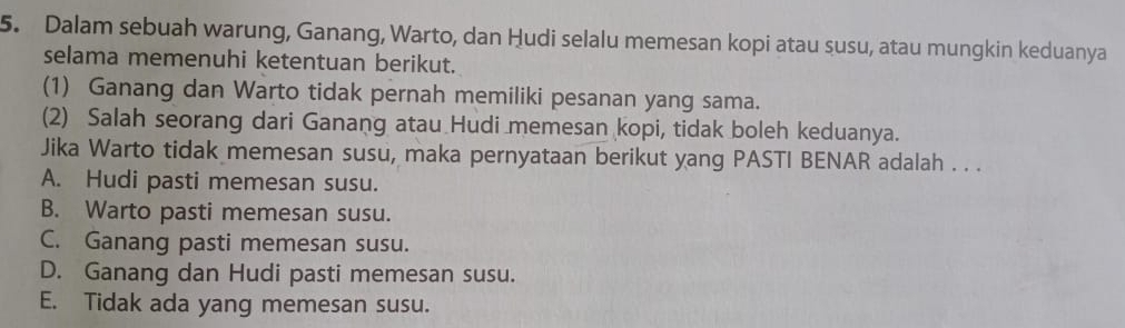 Dalam sebuah warung, Ganang, Warto, dan Hudi selalu memesan kopi atau susu, atau mungkin keduanya
selama memenuhi ketentuan berikut.
(1) Ganang dan Warto tidak pernah memiliki pesanan yang sama.
(2) Salah seorang dari Ganang atau Hudi memesan kopi, tidak boleh keduanya.
Jika Warto tidak memesan susu, maka pernyataan berikut yang PASTI BENAR adalah . . .
A. Hudi pasti memesan susu.
B. Warto pasti memesan susu.
C. Ganang pasti memesan susu.
D. Ganang dan Hudi pasti memesan susu.
E. Tidak ada yang memesan susu.