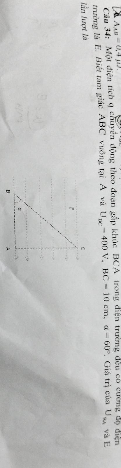 A_AB=0,4mu J. 
Câu 34: Một điện tích q chuyển động theo đoạn gấp khúc BCA trong điện trường đêu có cương độ điện 
trường là E. Biết tam giác ABC vuông tại A và U_BC=400V, BC=10cm, alpha =60° * Giá trị của U_BA và E 
lần lượt là