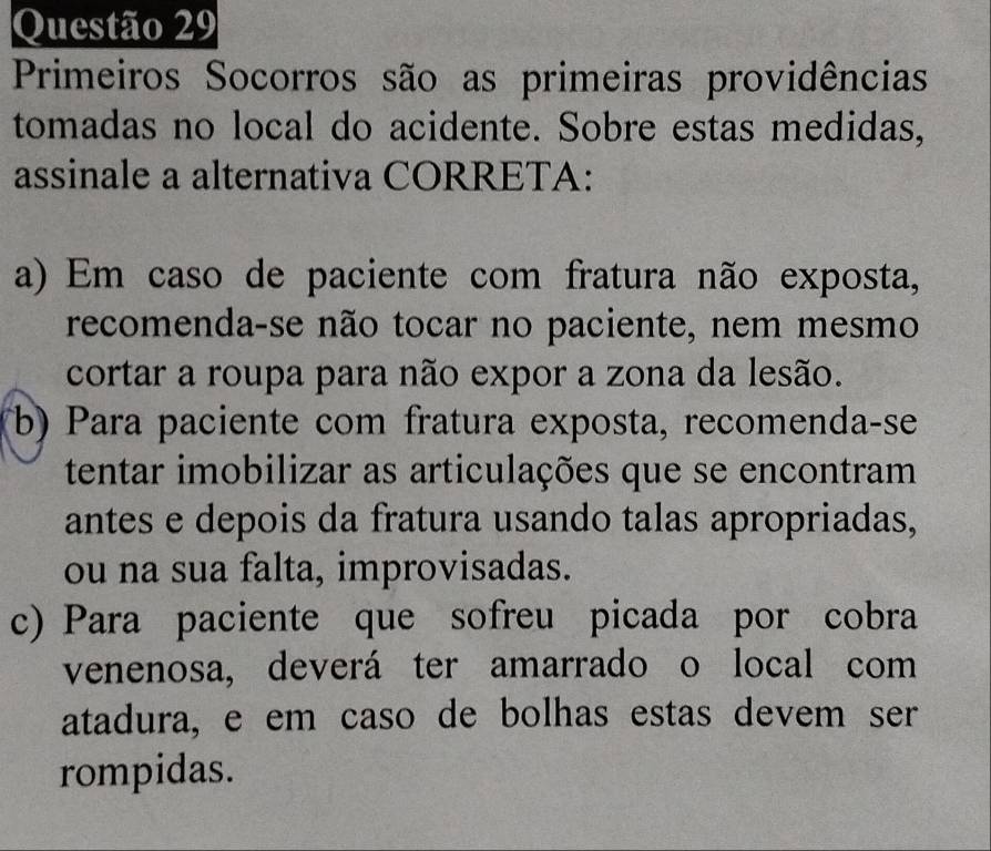 Primeiros Socorros são as primeiras providências
tomadas no local do acidente. Sobre estas medidas,
assinale a alternativa CORRETA:
a) Em caso de paciente com fratura não exposta,
recomenda-se não tocar no paciente, nem mesmo
cortar a roupa para não expor a zona da lesão.
(b) Para paciente com fratura exposta, recomenda-se
tentar imobilizar as articulações que se encontram
antes e depois da fratura usando talas apropriadas,
ou na sua falta, improvisadas.
c) Para paciente que sofreu picada por cobra
venenosa, deverá ter amarrado o local com
atadura, e em caso de bolhas estas devem ser
rompidas.