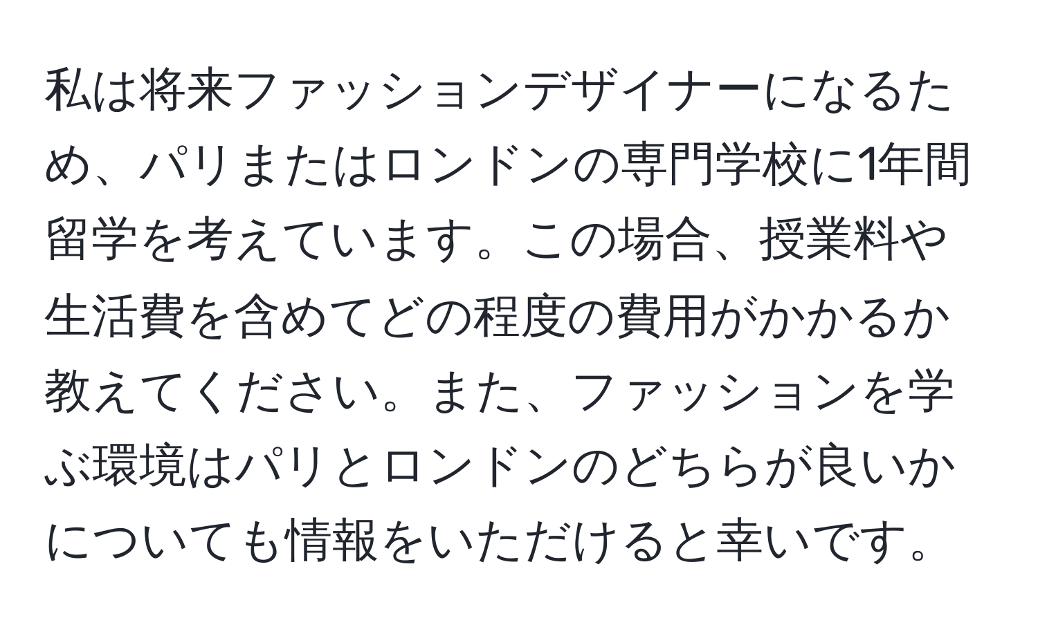 私は将来ファッションデザイナーになるため、パリまたはロンドンの専門学校に1年間留学を考えています。この場合、授業料や生活費を含めてどの程度の費用がかかるか教えてください。また、ファッションを学ぶ環境はパリとロンドンのどちらが良いかについても情報をいただけると幸いです。