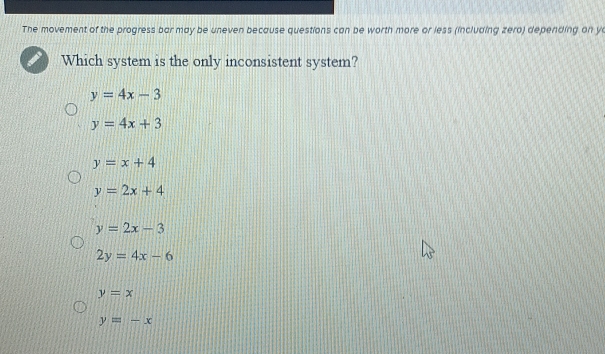 The movement of the progress bar may be uneven because questions can be worth more or less (including zero) depending on yo
Which system is the only inconsistent system?
y=4x-3
y=4x+3
y=x+4
y=2x+4
y=2x-3
2y=4x-6
y=x
y=-x