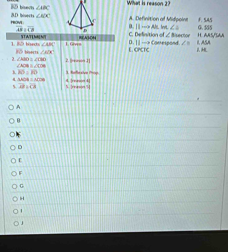 What is reason 2?
overline BD bisects ∠ ABC
BD bisects ∠ ADC A. Definition of Midpoint F. SAS
PROVE: G. SSS
overline AB≌ overline CB
B. ||·s > Alt. Int. ∠ ≌
C. Definition of ∠ B isector H. AAS/SAA
D. | | ---> Correspond.
∠ ≌ J. HL I. ASA
E. CPCTC
A
B
 
D
E
F
G
H
1
J