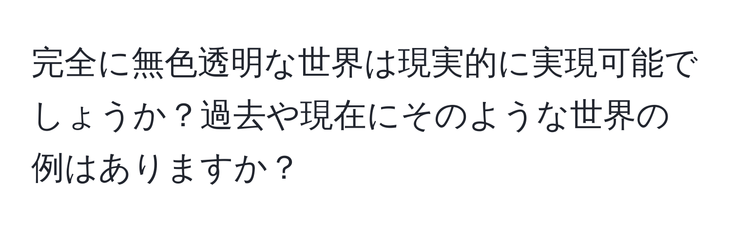 完全に無色透明な世界は現実的に実現可能でしょうか？過去や現在にそのような世界の例はありますか？