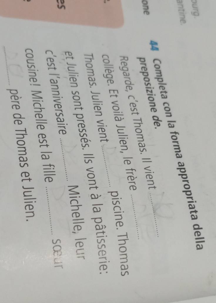ourg. 
antine. 
44 Completa con la forma appropriata della 
one 
preposizione de. 
Regarde, c’est Thomas. Il vient_ 
piscine. Thomas 
collège. Et voilà Julien, le frère 
Thomas. Julien vient 
_ 
es et Julien sont pressés. Ils vont à la pâtisserie: 
Michelle, leur 
c’est l’anniversaire 
sœur 
cousine! Michelle est la fille 
_père de Thomas et Julien.