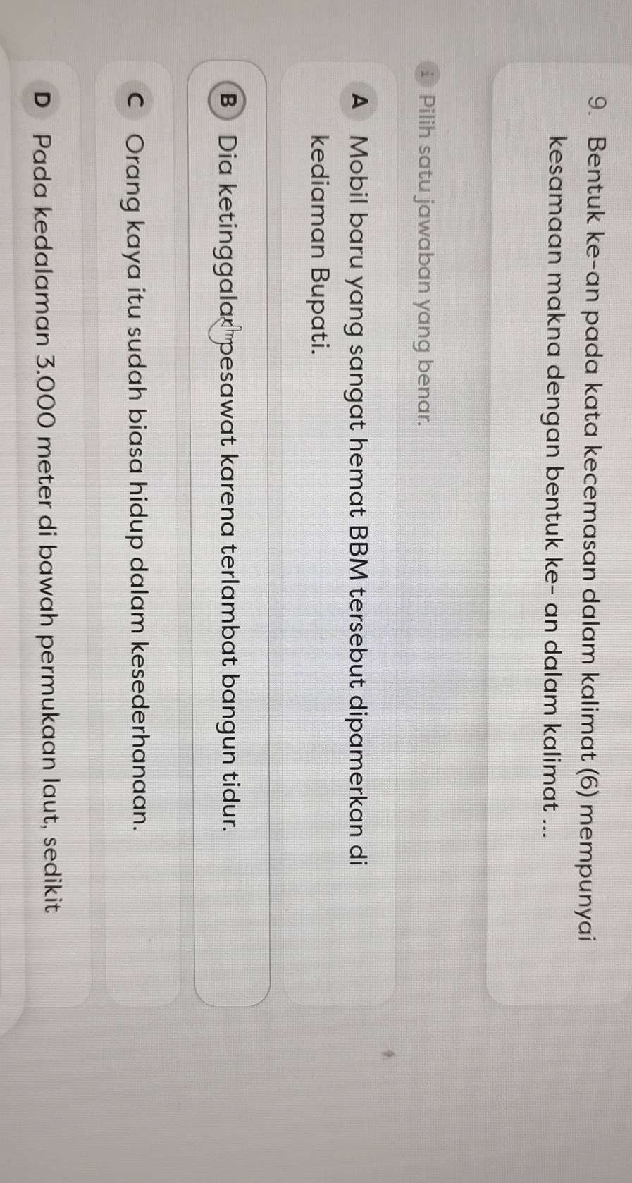 Bentuk ke-an pada kata kecemasan dalam kalimat (6) mempunyai
kesamaan makna dengan bentuk ke- an dalam kalimat ...
i Pilih satu jawaban yang benar.
A Mobil baru yang sangat hemat BBM tersebut dipamerkan di
kediaman Bupati.
B Dia ketinggalar pesawat karena terlambat bangun tidur.
C Orang kaya itu sudah biasa hidup dalam kesederhanaan.
D Pada kedalaman 3.000 meter di bawah permukaan laut, sedikit