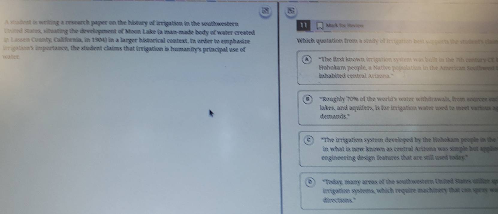 A srudent is weriting a research paper on the history of irrigation in the southwestern Mark for Ravirvr
11
United States, situating the development of Moon Lake (a man-made body of water created
in Lassen County, California, in 1904) in a larger historical context. In order to emphasize Which quotation from a study of irrigation best supports the students cla e 
irrigation's importance, the student claims that irrigation is humanity's principal use of
water. A) "The first known irrigation system was built in the 7t centur y C 
Hohokam people, a N ati e opulat on in the merican South ws 
inhabited central Arizona."
B) *Roughly 70% of the world's water withdrawals, from sources sud
lakes, and aquifers, is for irrigation water used to mee arious 
demands."
a “The irrigation system developed by the Hohokam people in th
in what is now known as central Arizona was simple but apple 
engineering design features that are still used today."
*Today, many areas of the southwestern United States utilize sp
irrigation systems, which require machinery that ca ra w
directions."